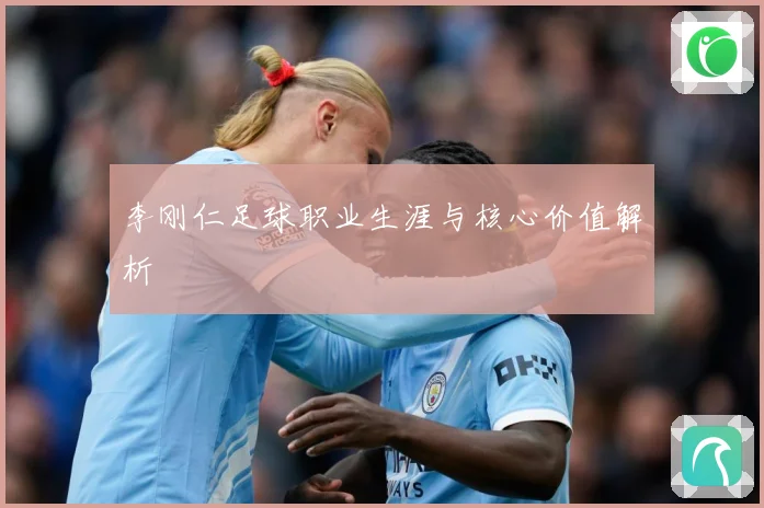 李刚仁足球职业生涯与核心价值解析