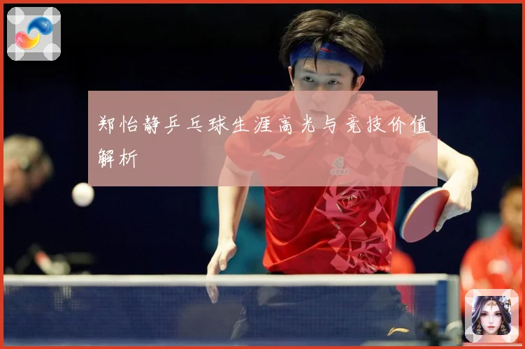 郑怡静乒乓球生涯高光与竞技价值解析