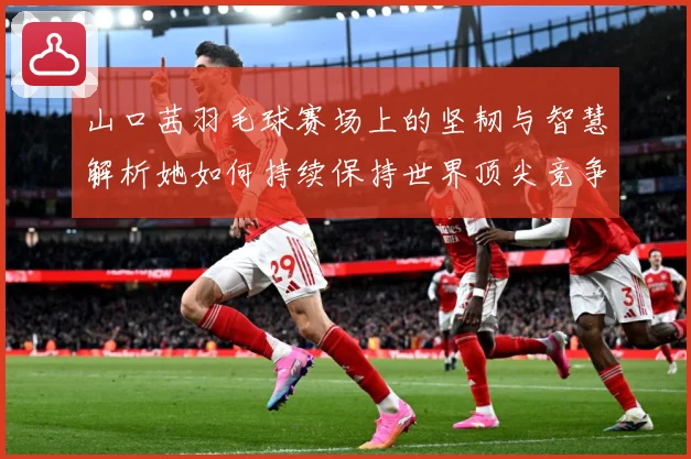 山口茜羽毛球赛场上的坚韧与智慧解析她如何持续保持世界顶尖竞争力