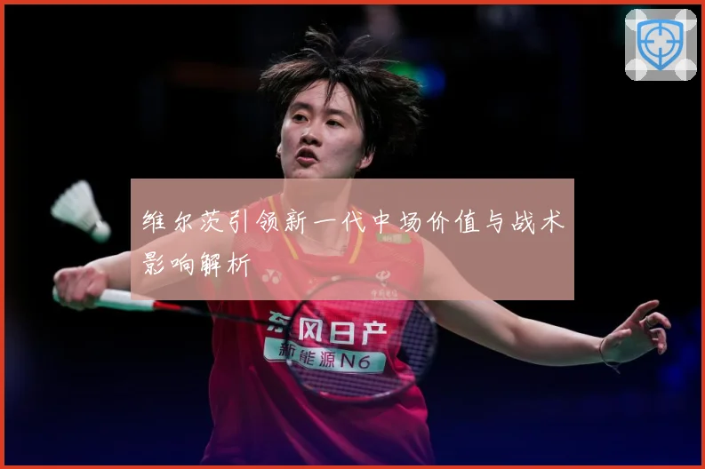 维尔茨引领新一代中场价值与战术影响解析