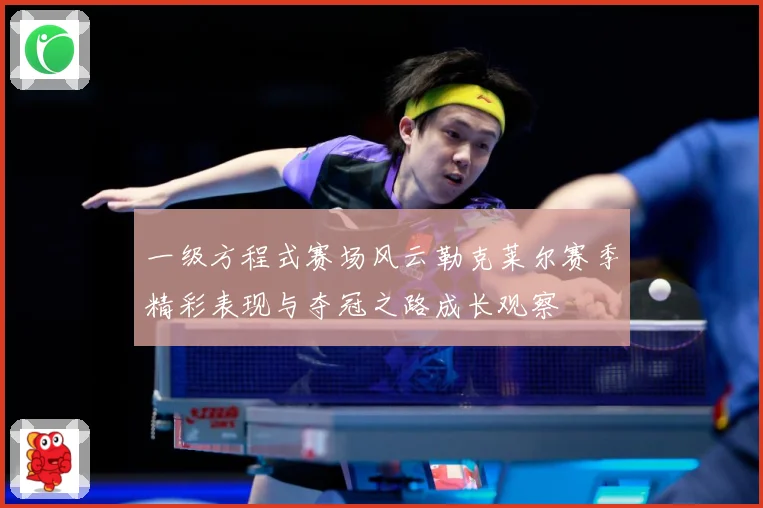 一级方程式赛场风云勒克莱尔赛季精彩表现与夺冠之路成长观察