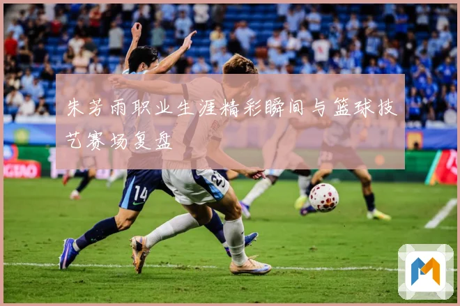 朱芳雨职业生涯精彩瞬间与篮球技艺赛场复盘