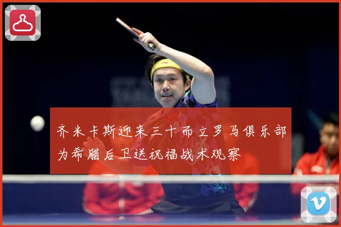 齐米卡斯迎来三十而立罗马俱乐部为希腊后卫送祝福战术观察