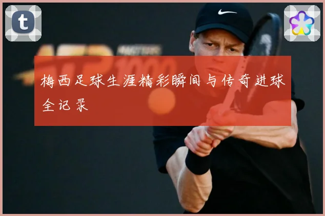 梅西足球生涯精彩瞬间与传奇进球全记录