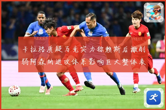 卡拉格质疑马竞实力称赖斯后撤削弱阿森纳进攻体系影响巨大整体表战术观察