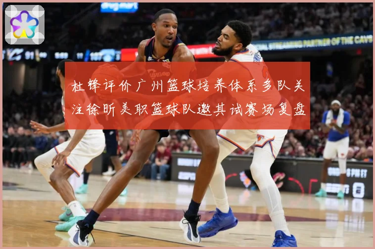 杜锋评价广州篮球培养体系多队关注徐昕美职篮球队邀其试赛场复盘