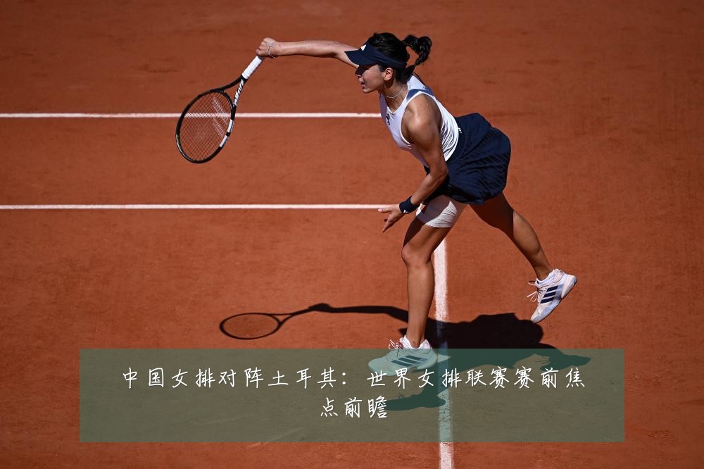 中国女排对阵土耳其：世界女排联赛赛前焦点前瞻