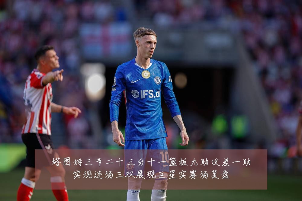 塔图姆三节二十三分十一篮板九助攻差一助实现连场三双展现巨星实赛场复盘