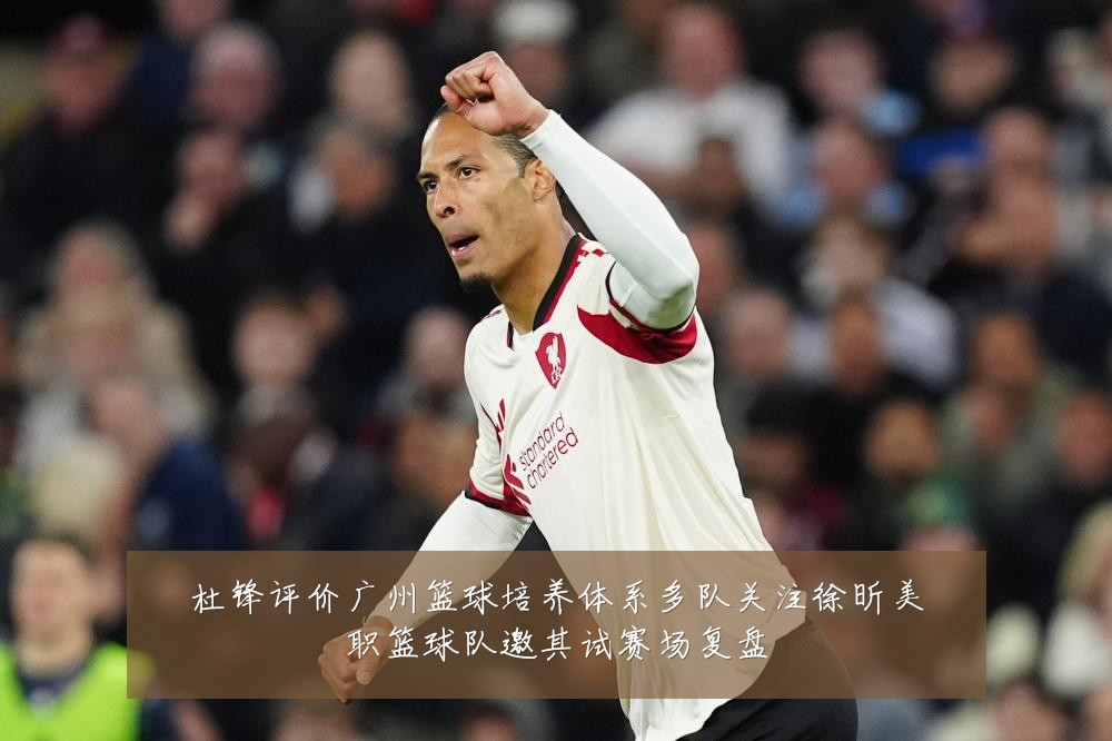 杜锋评价广州篮球培养体系多队关注徐昕美职篮球队邀其试赛场复盘