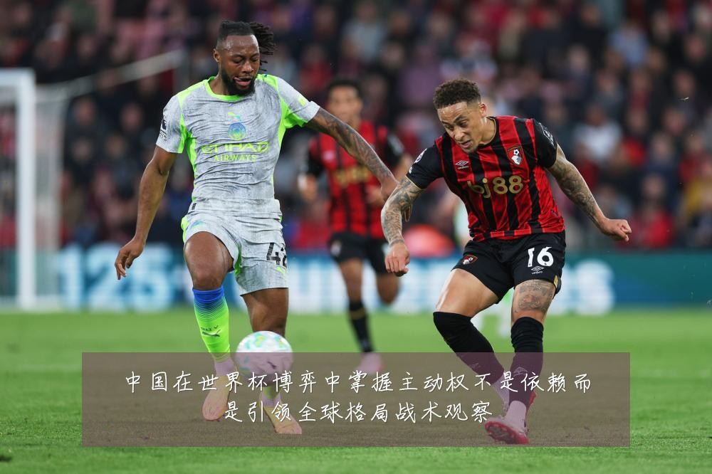 中国在世界杯博弈中掌握主动权不是依赖而是引领全球格局战术观察