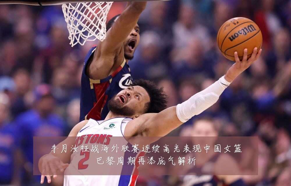 李月汝征战海外联赛连续高光表现中国女篮巴黎周期再添底气解析